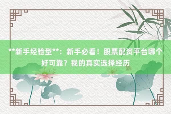 **新手经验型**：新手必看！股票配资平台哪个好可靠？我的真实选择经历