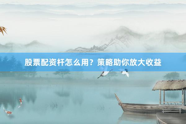 股票配资杆怎么用？策略助你放大收益