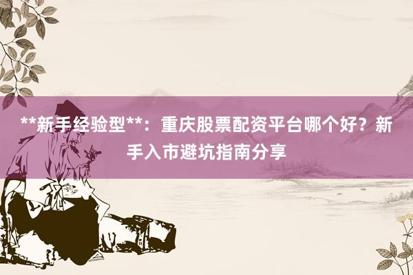 **新手经验型**：重庆股票配资平台哪个好？新手入市避坑指南分享