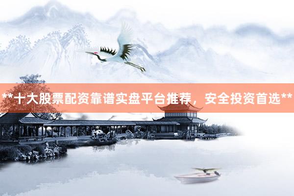 **十大股票配资靠谱实盘平台推荐，安全投资首选**