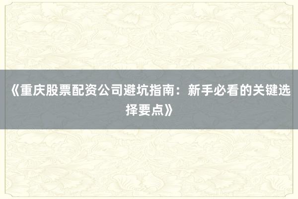 《重庆股票配资公司避坑指南：新手必看的关键选择要点》