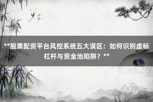 **股票配资平台风控系统五大误区：如何识别虚标杠杆与资金池陷阱？**