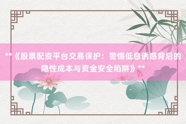 **《股票配资平台交易保护：警惕低息诱惑背后的隐性成本与资金安全陷阱》**