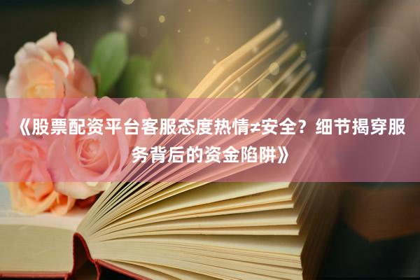 《股票配资平台客服态度热情≠安全？细节揭穿服务背后的资金陷阱》