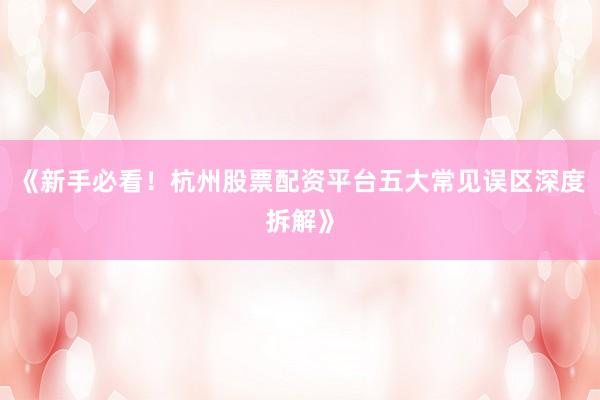 《新手必看！杭州股票配资平台五大常见误区深度拆解》