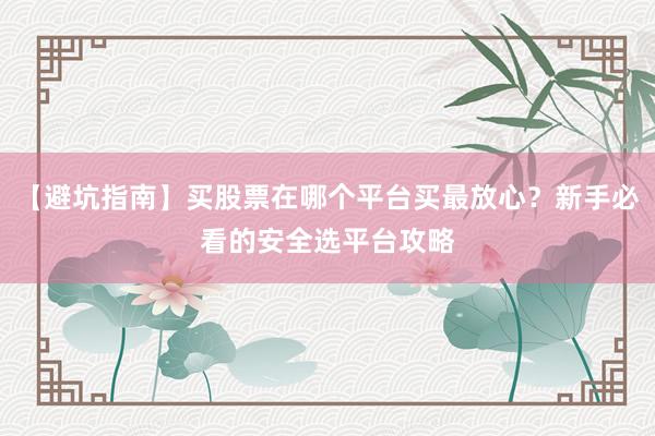 【避坑指南】买股票在哪个平台买最放心？新手必看的安全选平台攻略