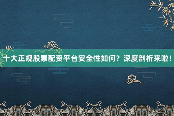 十大正规股票配资平台安全性如何？深度剖析来啦！